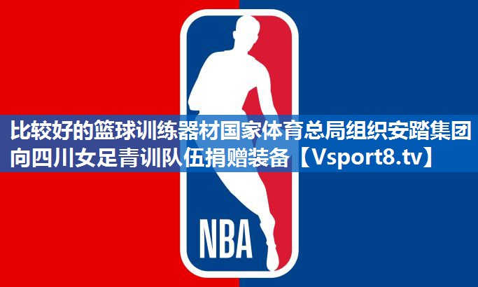 比较好的篮球训练器材国家体育总局组织安踏集团向四川女足青训队伍捐赠装备